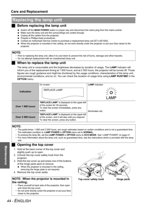 Page 44Maintenance
Care and Replacement
44 - ENGLISH
JBefore replacing the lamp unit
 Switch off the MAIN POWER button in proper way and disconnect the mains plug from the mains socket.
 Make sure the lamp unit and the surroundings are cooled enough.
 Unplug all the cables from the projector.
 Prepare a Phillips-head screwdriver.
 Contact an Authorised Service Centre to purchase a replacement lamp unit (ET-LAE1000).
 When the projector is mounted in the ceiling, do not work directly under the projector or put...