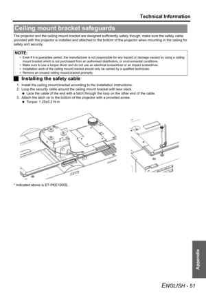 Page 51Technical Information
ENGLISH - 51
Appendix
The projector and the ceiling mount bracket are designed sufficiently safety though, make sure the safety cable 
provided with the projector is installed and attached to the bottom of the projector when mounting in the ceiling for 
safety and security.
JInstalling the safety cable
1. Install the ceiling mount bracket according to the Installation Instructions.
2. Loop the security cable around the ceiling mount bracket with less slack.
 Lace the cable of the...