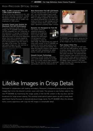 Page 2Lifelike Images in Crisp Detail
Developed in collaboration with leading filmmakers, Panasonic’s Hollywood tuning process produces
images that mirror the director’s artistic vision and intent. This process is now further aided in the
new PT-AE2000E by maximising the image quality of the full-HD content in Blu-ray discs and HD
broadcasts for large-screen viewing. The carefully tuned optical system teams up with a newly devel-
oped Detail Clarity Processor to dramatically boost image clarity. The PT-AE2000E...