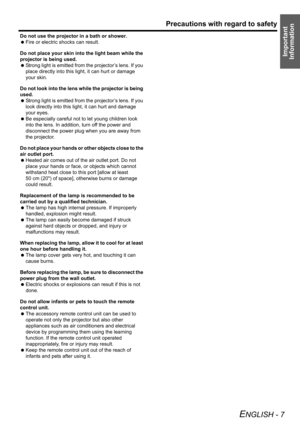 Page 7Precautions with regard to safety
ENGLISH - 7
Important 
Information
Do not use the projector in a bath or shower.
 Fire or electric shocks can result.
Do not place your skin into the light beam while the 
projector is being used.
 Strong light is emitted from the projector’s lens. If you 
place directly into this light, it can hurt or damage 
your skin.
Do not look into the lens while the projector is being 
used.
 Strong light is emitted from the projector’s lens. If you 
look directly into this light,...