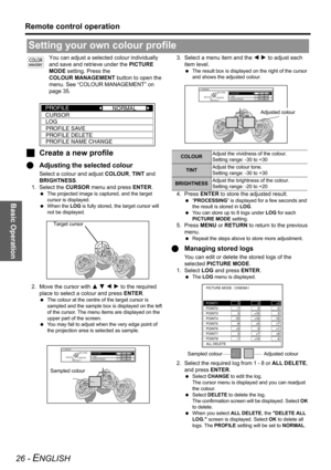 Page 26Basic Operation
Remote control operation
26 - ENGLISH
You can adjust a selected colour individually 
and save and retrieve under the PICTURE 
MODE setting. Press the 
COLOUR MANAGEMENT button to open the 
menu. See “COLOUR MANAGEMENT” on 
page 35.
JCreate a new profile
QAdjusting the selected colour
Select a colour and adjust COLOUR, TINT and 
BRIGHTNESS.
1. Select the CURSOR menu and press ENTER.
 The projected image is captured, and the target 
cursor is displayed. 
 When the LOG is fully stored, the...