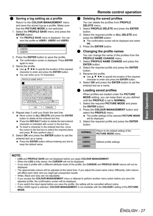 Page 27Basic Operation
Remote control operation
ENGLISH - 27
QSaving a log setting as a profile
Return to the COLOUR MANAGEMENT menu 
and save the stored log as a profile. Make sure 
that the PICTURE MODE is not switched.
1. Select the PROFILE SAVE menu and press the 
ENTER button.
 The PROFILE SAVE menu is displayed. You can 
save the profile as USER1, USER2 and USER3.
2. Press the ENTER button to save the profile.
 The confirmation screen is displayed. Press ENTER 
again to save.
3. Name the profile.
 Use F G...