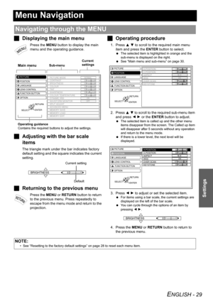 Page 29ENGLISH - 29
Settings
Menu Navigation
JDisplaying the main menu
Press the MENU button to display the main 
menu and the operating guidance.
JAdjusting with the bar scale 
items
The triangle mark under the bar indicates factory 
default setting and the square indicates the current 
setting.
JReturning to the previous menu
Press the MENU or RETURN button to return 
to the previous menu. Press repeatedly to 
escape from the menu mode and return to the 
projection.
JOperating procedure
1. Press F G to scroll...