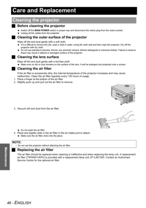 Page 4646 - ENGLISH
Maintenance
Care and Replacement
JBefore cleaning the projector
 Switch off the MAIN POWER switch in proper way and disconnect the mains plug from the mains socket.
 Unplug all the cables from the projector.
JCleaning the outer surface of the projector
Wipe off dirt and dust gently with a soft cloth.
 If it is difficult to remove the dirt, soak a cloth in water, wring the cloth well and then wipe the projector. Dry off the 
projector with dry cloth.
 Do not use petroleum benzine, thinner,...