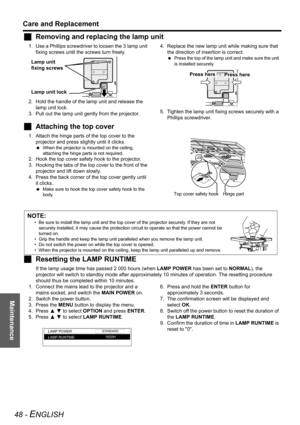 Page 48Maintenance
Care and Replacement
48 - ENGLISH
JRemoving and replacing the lamp unit
1. Use a Phillips screwdriver to loosen the 3  lamp unit 
fixing screws until the screws turn freely. 
2. Hold the handle of the lamp unit and release the 
lamp unit lock.
3. Pull out the lamp unit gently from the projector.4. Replace the new lamp unit while making sure that 
the direction of insertion is correct.
 Press the top of the lamp unit and make sure the unit 
is installed securely.
5. Tighten the lamp unit...