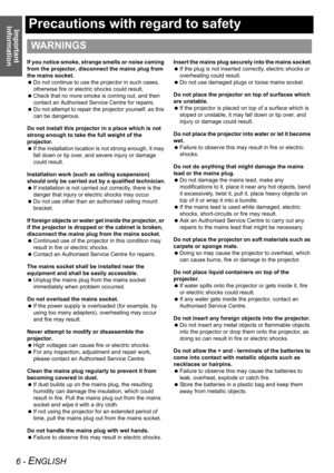 Page 6Important 
Information
6 - ENGLISH
Precautions with regard to safety
If you notice smoke, strange smells or noise coming 
from the projector, disconnect the mains plug from 
the mains socket.
 Do not continue to use the projector in such cases, 
otherwise fire or electric shocks could result.
 Check that no more smoke is coming out, and then 
contact an Authorised Service Centre for repairs.
 Do not attempt to repair the projector yourself, as this 
can be dangerous.
Do not install this projector in a...