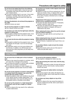 Page 7Precautions with regard to safety
ENGLISH - 7
Important 
Information
Do not touch the leaked liquid from the batteries.
 If you touch the leaked liquid, it may hurt your skin. 
Immediately wash away the liquid with water and 
seek medical advice.
 If you get the leaked liquid in your eye, it may cause 
blindness or damage. Never rub your eye, and 
immediately wash away the liquid with water and 
seek medical advice.
During a thunderstorm, do not touch the projector or 
the cable.
 Electric shocks can...