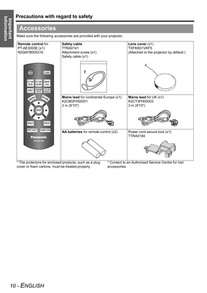 Page 10Precautions with regard to safety
10 - ENGLISH
Important 
Information
Make sure the following accessories are provided with your projector.
* The protectors for enclosed products, such as a plug 
cover or foam cartons, must be treated properly.* Contact to an Authorised Service Centre for lost 
accessories.
Accessories
Remote control for 
PT-AE3000E (x1)
N2QAYB000316Safety cable
TTRA0141
Attachment screw (x1)
Safety cable (x1)Lens cover (x1)
TXFKK01VKF5
(Attached to the projector by default.)
Mains lead...