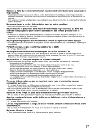 Page 6767
Nettoyer la fiche du cordon d’alimentation régulièrement afin d’éviter toute accumulation
de poussière.
• Si de la poussière s’accumule sur la fiche du cordon d’alimentation, l’humidité peut endommager l’isolant et
entraîner un incendie. Débrancher la fiche du cordon d’alimentation de la prise de courant et l’essuyer avec un
tissu sec.
• Si le projecteur n’est pas utilisé pendant une période prolongée, débrancher la fiche du cordon d’alimentation de
la prise de courant.
Ne pas manipuler le cordon...