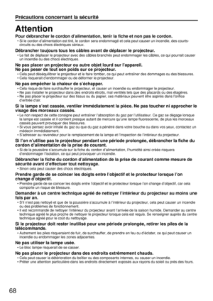 Page 6868
Précautions concernant la sécurité
Attention
Pour débrancher le cordon d’alimentation, tenir la fiche et non pas le cordon.
• Si le cordon d’alimentation est tiré, le cordon sera endommagé et cela peut causer un incendie, des courts-
circuits ou des chocs électriques sérieux.
Débrancher toujours tous les câbles avant de déplacer le projecteur.
• Le fait de déplacer le projecteur avec des câbles branchés peut endommager les câbles, ce qui pourrait causer
un incendie ou des chocs électriques.
Ne pas...