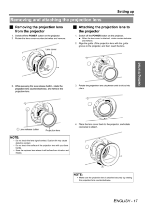 Page 17Getting Started
Setting up
ENGLISH - 17
JRemoving the projection lens 
from the projector
1. Switch off the POWER button on the projector.
2. Rotate the lens cover counterclockwise and remove.
3. While pressing the lens release button, rotate the 
projection lens counterclockwise, and remove the 
projection lens.
JAttaching the projection lens to 
the projector
1. Switch off the POWER button on the projector.
 When the lens cover is attached, rotate counterclockwise 
and remove.
2. Align the guide of the...