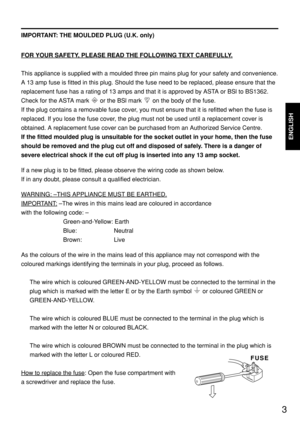 Page 33
ENGLISH
IMPORTANT: THE MOULDED PLUG (U.K. only)
FOR YOUR SAFETY
, PLEASE READ THE FOLLOWING TEXT CAREFULLY.
This appliance is supplied with a moulded three pin mains plug for your safety and convenience.
A 13 amp fuse is fitted in this plug. Should the fuse need to be replaced, please ensure that the
replacement fuse has a rating of 13 amps and that it is approved by ASTA or BSl to BS1362.
Check for the ASTA mark  or the BSl mark  on the body of the fuse.
If the plug contains a removable fuse cover,...