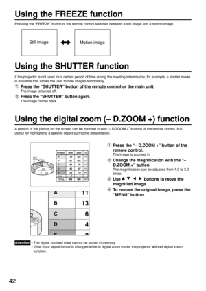 Page 4242
Using the FREEZE function
Pressing the “FREEZE” button of the remote control switches between a still image and a motion image.
If the projector is not used for a certain period of time during the meeting intermission, for example, a shutter mode
is available that allows the user to hide images temporarily.
Press the “SHUTTER” button of the remote control or the main unit.
The image is turned off.
Press the “SHUTTER” button again. 
The image comes back.
A portion of the picture on the screen can be...
