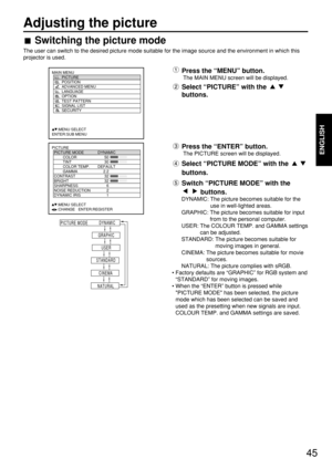 Page 45ENGLISH
45
Adjusting the picture
Switching the picture mode
The user can switch to the desired picture mode suitable for the image source and the environment in which this
projector is used.
PICTURE
  PICTURE MODE DYNAMIC
   COLOR 50
   TINT 30
   COLOR TEMP. DEFAULT
   GAMMA 2.2
  CONTRAST 32
  BRIGHT 32
  SHARPNESS 6
  NOISE REDUCTION 2
  DYNAMIC IRIS 1
     :MENU SELECT   
     :CHANGE   ENTER:REGISTER
MAIN MENU
         PICTURE
         POSITION
         ADVANCED MENU
         LANGUAGE...