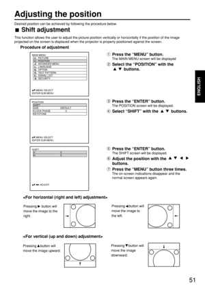 Page 5151
Adjusting the position
ENGLISH
Desired position can be achieved by following the procedure below.
Shift adjustment
This function allows the user to adjust the picture position vertically or horizontally if the position of the image
projected on the screen is displaced when the projector is properly positioned against the screen.
Procedure of adjustment
POSITION
  SHIFT
  SIZE DEFAULT
  CLOCK PHASE 0
  KEYSTONE
  
     :MENU SELECT    
ENTER:SUB MENU
Press the “MENU” button.
The MAIN MENU screen will...
