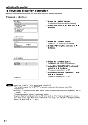 Page 5454
Adjusting the position
POSITION
  SHIFT
  SIZE DEFAULT
  CLOCK PHASE 0
  KEYSTONE
  
     :MENU SELECT    
ENTER:SUB MENU
MAIN MENU
         PICTURE
         POSITION
         ADVANCED MENU
         LANGUAGE
         OPTION
         TEST PATTERN
         SIGNAL LIST
         SECURITY
     :MENU SELECT
ENTER:SUB MENU
KEYSTONE
  KEYSTONE 63
  LINEARITY 63
           :ADJUST
Keystone distortion correction
Keystone distortion can be corrected only along either horizontal bound of the picture.
Procedure of...