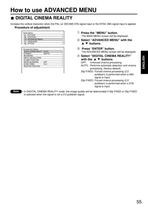 Page 5555
How to use ADVANCED MENU
ENGLISH
• In DIGITAL CINEMA REALITY mode, the image quality will be deteriorated if 30p FIXED or 25p FIXED
is selected when the signal is not a 2:2 pulldown signal.Note
ADVANCED MENU
  DIGITAL CINEMA REALITYAUTO
  FORMAT SMPTE
  BLANKING
  INPUT RESOLUTION
  CLAMP POSITION
  EDGE BLENDING OFF
  SYNC.TERM 75 
  RASTER POSITION
MAIN MENU
         PICTURE
         POSITION
         ADVANCED MENU
         LANGUAGE
         OPTION
DIGITAL CINEMA REALITY
Increase the vertical...