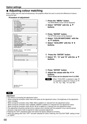 Page 6868
Option settings
Adjusting colour matching
When multiple sets are used simultaneously, this projector allows the user to correct the difference of colours
among the sets.
Procedure of adjustment
OPTION
  PROJECTOR ID 2
  SETTING FRONT-F
  LAMP SELECT DUAL
  LAMP POWER HIGH
  RS232C SETTING
  OSD POSITION 2
  SYSTEM INFORMATION
  COLOR MATCHING 3COLORS
  VIDEO SETTING
  AUTO SETUP
     :MENU SELECT        :CHANGE
ENTER:SUB MENU
Press the “MENU” button.
The MAIN MENU screen will be displayed.
Select...