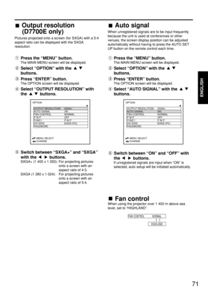 Page 7171
ENGLISH
Fan control
When using the projector over 1 400 m above sea
level, set to “HIGHLAND”.
FAN CONTROL NORMAL
HIGHLAND
OPTION
  OUTPUT RESOLUTION SXGA+
  AUTO SIGNAL ON
  FAN CONTROL NORMAL 
  P IN P OFF
  FUNC1 P IN P
  DVI EDID EDID2 (PC)
  PASSWORD
     :MENU SELECT    
     :CHANGEOPTION
  OUTPUT RESOLUTION SXGA+
  AUTO SIGNAL ON
  FAN CONTROL NORMAL 
  P IN P OFF
  FUNC1 P IN P
  DVI EDID EDID2 (PC)
  PASSWORD
     :MENU SELECT    
     :CHANGE
Output resolution
(D7700E only)
Pictures...