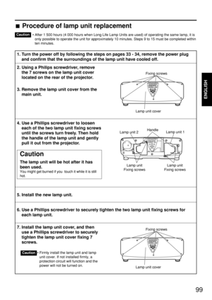 Page 9999
ENGLISH
• After 1 500 hours (4 000 hours when Long Life Lamp Units are used) of operating the same lamp, it is
only possible to operate the unit for approximately 10 minutes. Steps 9 to 15 must be completed within
ten minutes.
1. Turn the power off by following the steps on pages 33 - 34, remove the power plug
and confirm that the surroundings of the lamp unit have cooled off.
2. Using a Philips screwdriver, remove
the 7 screws on the lamp unit cover
located on the rear of the projector.
3. Remove the...