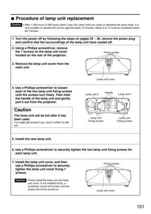 Page 101101
• After 1 500 hours (4 000 hours when Long Life Lamp Units are used) of operating the same lamp, it is
only possible to operate the unit for approximately 10 minutes. Steps 9 to 15 must be completed within
ten minutes.
1. Turn the power off by following the steps on pages 35 ~ 36, remove the power plug
and confirm that the surroundings of the lamp unit have cooled off.
2. Using a Philips screwdriver, remove
the 7 screws on the lamp unit cover
located on the rear of the projector.
3. Remove the lamp...