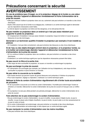 Page 109109
Précautions concernant la sécurité
AVERTISSEMENT
En cas de problème (pas d’image), ou si le projecteur dégage de la fumée ou une odeur
étrange, éteindre l’appareil et débrancher immédiatement la fiche d’alimentation de la
prise de courant.
• DNe pas continuer d’utiliser le projecteur dans ces cas, autrement cela peut entraîner un incendie ou des chocs
éIectriques.
• Après s’être assuré que de la fumée ne se dégage plus, s’adresser à un centre technique agréé et demander
que les réparations...