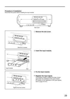 Page 2929
Procedure of installation
Disconnect the power before installing the input module.
Slot cover
Remove 2 screws.
Input module
Slot
Tighten the two screws.
Remove the slot cover.
Insert the input module.
Fix the input module.
Register the input signal.
This projector needs to register the type of input
signal after the installation of the input module.
(For details on the registration of the input signals,
refer to pages 40–43.) 