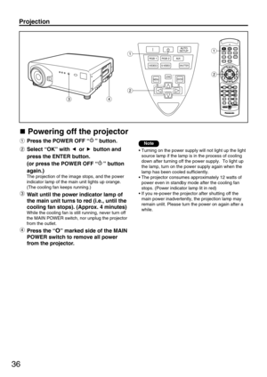 Page 3636
Powering off the projector
Press the POWER OFF “” button.
Select “OK” with  or  button and
press the ENTER button.
(or press the POWER OFF “” button
again.)
The projection of the image stops, and the power
indicator lamp of the main unit lights up orange.
(The cooling fan keeps running.)
Wait until the power indicator lamp of
the main unit turns to red (i.e., until the
cooling fan stops). (Approx. 4 minutes) 
While the cooling fan is still running, never turn off
the MAIN POWER switch, nor unplug the...