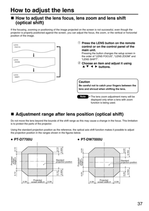 Page 3737
If the focusing, zooming or positioning of the image projected on the screen is not successful, even though the
projector is properly positioned against the screen, you can adjust the focus, the zoom, or the vertical or horizontal
position of the image.
Do not move the lens beyond the bounds of the shift range as this may cause a change in the focus. This limitation
is to protect the parts of the projector.
Using the standard projection position as the reference, the optical axis shift function makes...