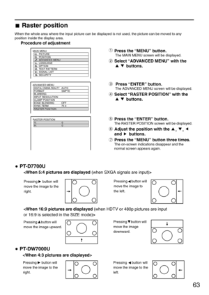 Page 6363
ADVANCED MENU
  DIGITAL CINEMA REALITYAUTO
  FORMAT SMPTE
  BLANKING
  INPUT RESOLUTION
  CLAMP POSITION
  EDGE BLENDING OFF
  SYNC.TERM 75 
  RASTER POSITION
RASTER POSITION
  V: 0
  H: 0
  
MAIN MENU
         PICTURE
         POSITION
         ADVANCED MENU
         LANGUAGE
         OPTION
         TEST PATTERN
         SIGNAL LIST
         SECURITY
Raster position
When the whole area where the input picture can be displayed is not used, the picture can be moved to any
position inside the display...