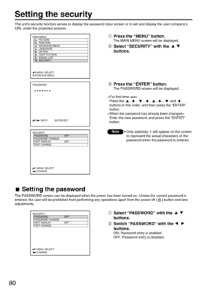 Page 8080
Setting the security
MAIN MENU
         PICTURE
         POSITION
         ADVANCED MENU
         LANGUAGE
         OPTION
         TEST PATTERN
         SIGNAL LIST
         SECURITY
     :MENU SELECT
ENTER:SUB MENU
PASSWORD
           :INPUT          ENTER:SET
SECURITY
  PASSWORD OFF
  PASSWORD CHANGE
  TEXT DISPLAY OFF
  TEXT CHANGE 
  
  
  
  
     :MENU SELECT    
     :CHANGE
SECURITY
  PASSWORD OFF
  PASSWORD CHANGE
  TEXT DISPLAY OFF
  TEXT CHANGE 
  
  
  
  
     :MENU SELECT...