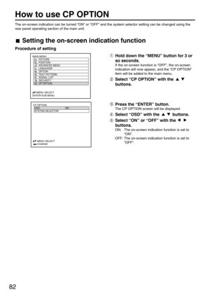 Page 8282
How to use CP OPTION
MAIN MENU
         PICTURE
         POSITION
         ADVANCED MENU
         LANGUAGE
         OPTION
         TEST PATTERN
         SIGNAL LIST
         SECURITY
         CP OPTION
     :MENU SELECT
ENTER:SUB MENU
CP OPTION
  OSD ON
  SYSTEM SELECTOR
  
   
  
  
  
  
     :MENU SELECT    
     :CHANGE
The on-screen indication can be turned “ON” or “OFF” and the system selector setting can be changed using the
rear panel operating section of the main unit.
Setting the on-screen...