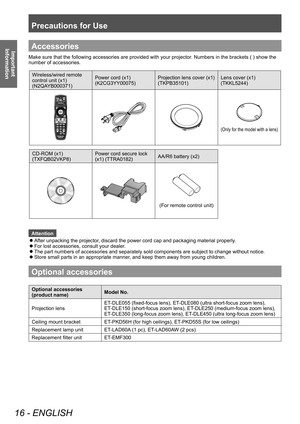 Page 16Precautions for Use
16 - ENGLISH
Important 
InformationAccessories
Make sure that the following accessories are provided with your projector. Numbers in the brackets ( ) show the 
number of accessories. 
Wireless/wired remote 
control unit (x1)
(N2QAYB000371) Power cord (x1)
(K2CG3YY00075)
Projection lens cover (x1)
(TKPB35101)Lens cover (x1)
(TKKL5244)
(Only for the model 
with a lens) 
CD-ROM (x1)
(TXFQB02VKP8) Power cord secure lock 
(x1) (TTRA0182)
AA/R6 battery (x2)
(For remote control unit)...