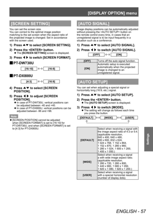 Page 57[DISPLAY OPTION] menu 
ENGLISH - 57
Settings
[SCREEN SETTING]
You can set the screen size. 
You can correct to the optimal image position 
matching to the set screen when the aspect ratio of 
the projected image is changed. Set in accordance 
with the screen used. 
1)  Press ▲▼ to select [SCREEN SETTING]. 
2)  Press the  button. 
 
z
The [SCREEN SETTING] screen is displayed. 
3)  Press  ◀▶ to switch [SCREEN FORMAT]. 
 
■ PT-DW730U
[16:10][16:9]
 
■ PT-DX800U
[4:3][16:9]
4)  Press ▲▼ to select [SCREEN...