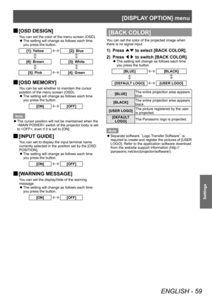 Page 59[DISPLAY OPTION] menu 
ENGLISH - 59
Settings
 
■ [OSD DESIGN]
You can set the color of the menu screen (OSD). 
 
z
The setting will change as follows each time 
you press the button.
[1]: Yellow[2]: Blue
[6]: Brown [3]: White
[5]: Pink[4]: Green
 
■ [OSD MEMORY]
You can be set whether to maintain the cursor 
position of the menu screen (OSD). 
 
z
The setting will change as follows each time 
you press the button.
[ON][OFF]
Note  
z
The cursor position will not be maintained when the 
 switch of the...