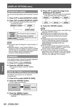 Page 60[DISPLAY OPTION] menu 
60 - ENGLISH
Settings
[STARTUP LOGO]
You can set the logo display when the power is turned 
on. 
1)  Press ▲▼ to select [STARTUP LOGO]. 
2)  Press ◀▶ to switch [STARTUP LOGO]. 
 
z
The setting will change as follows each time 
you press the button.
[DEFAULT LOGO][NONE]
[USER LOGO]
[DEFAULT 
LOGO] The Panasonic logo is projected. 
[NONE] No startup logo is projected. 
[USER LOGO] The picture registered by the user 
is projected. 
Note  
z
The startup logo will disappear in...