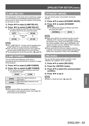 Page 63[PROJECTOR SETUP] menu 
ENGLISH - 63
Settings
[LAMP RELAY]
The degradation of the lamp due to continuous usage 
can be reduced by automatically switching the lamp 
to be turned on when using the projector continuously 
for 22 hours or more. 
1)  Press ▲▼ to select [LAMP RELAY]. 
2)  Press ◀▶ to switch [LAMP RELAY]. 
 
z
The time setting to switch the lamp will change 
as follows each time you press the button. 
[OFF][00:00]
(Every one 
hour)
[23:00][01:00]
Note  
z
The   LAMP RELAY¡  function will be...