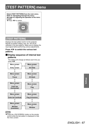 Page 67[TEST PATTERN] menu 
ENGLISH - 67
Settings
[TEST PATTERN] menu 
Select [TEST PATTERN] from the main menu. 
Refer to “
Navigating through the menu ”
 
(
 page 41) regarding the operation of the menu 
screen.   
z
Press /¢/£ to switch. 
[TEST PATTERN]
Displays the test pattern built-in to the projector. 
Results of position setting, size, etc. will not be 
reflected in the test patterns. Make sure to display the 
input signal before performing various adjustments. 
Press ◀▶ to switch the various test...