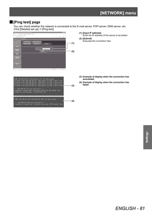 Page 81[NETWORK] menu 
ENGLISH - 81
Settings
 
■ [Ping test] page
You can check whether the network is connected to the E-mail server, POP server, DNS server, etc. 
Click [Detailed set up] 
  [Ping test]. 
(1)
(2)
(3)
(4) (1) [Input IP address]
Enter the IP address of the server to be tested. 
(2) [Submit] Executes the connection test.
(3) Example of display when the connection has  succeeded 
(4) Example of display when the connection has  failed  