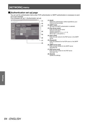 Page 84[NETWORK] menu 
84 - ENGLISH
Settings
 
■ [Authentication set up] page
You can set the authentication items when POP authentication or SMTP authentication is necessary to send 
an E-mail message. 
Click [Detailed set up] 
  [Authentication set up]. 
(1)
(2)
(3)
(4)
(5)
(6)
(7)
(8)(1) [Auth]
Select the authentication method specified by your 
Internet service provider. 
(2) [SMTP Auth] Set when the SMTP authentication is selected. 
(3) [Pop Server name] Enter the POP server name. 
Allowed characters:...