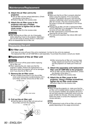 Page 90Maintenance/Replacement 
90 - ENGLISH
Maintenance
4)  Attach the air filter unit to the projector. 
 
z
The air  filter unit has vertical distinctions. (Check 
the direction of the allow 0ö0ñ.) 
 
z
Perform Step 2) in the reverse order. 
5)  Attach the air filter cover to the 
projector and use a Phillips 
screwdriver to tighten the air filter 
cover screw.
 
z
Perform Step 1) in the reverse order. 
Attention  
z
After washing the air filter unit, dry it thoroughly 
before attaching it back to the...