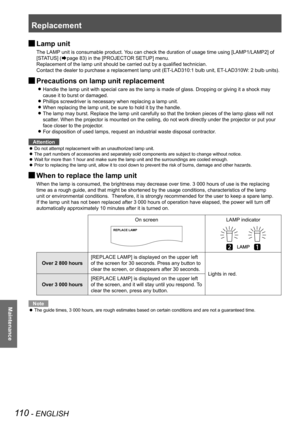 Page 110Replacement
110 - ENGLISH
Maintenance
 
JLamp unit
The LAMP unit is consumable product. You can check the duration of usage time using [LAMP1/LAMP2] of 
[STATUS] (
Æpage
 83) in the [PROJECTOR SETUP] menu.
Replacement of the lamp unit should be carried out by a qualified technician.
Contact the dealer to purchase a replacement lamp unit (ET-LAD310:1 bulb unit, ET-LAD310W: 2 bulb units).
 
JPrecautions on lamp unit replacement
Handle the lamp unit with special care as the lamp is made of glass. Dro\
pping...