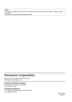 Page 129F0710-10710TQBJ0341
Panasonic Solutions Company
3 Panasonic Way, Secaucus, NJ 07094
TEL: (877) 803 - 8492
Panasonic Canada Inc.
5770 Ambler Drive, Mississauga, Ontario L4W 2T3
TEL: (905) 624 - 5010
0ñ1111111
10Á0ä11111111
11
We b Site : http://panasonic.net/avc/projector/
© Panasonic Corporation 2010
NOTE:
This product contains a CR Coin Cell Lithium Battery which contains Perc\
hlorate Material - special handling 
may apply.
See www.dtsc.ca.gov/hazardouswaste/perchlorate. 