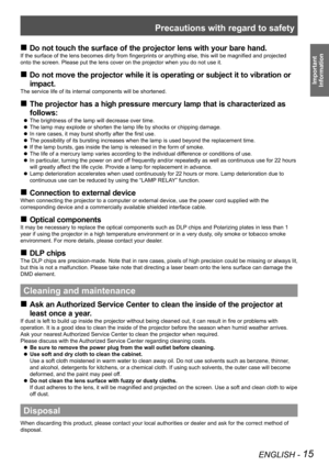 Page 15Precautions with regard to safety
ENGLISH - 15
Important  
Information
 
„
Do not touch the surface of the projector lens with your bare hand.
If the surface of the lens becomes dirty from fingerprints or anything else, this will be magnified and projected 
onto the screen. Please put the lens cover on the projector when you do \
not use it.
Do not move the projector while it is operating or subject it to vibration or 
 
„
impact.
The service life of its internal components will be shortened....