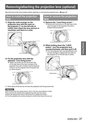 Page 37ENGLISH - 37
Getting Started
Removing/attaching the projection lens (optional)
Move the lens to the home position before replacing or removing the proj\
ection lens. (Æpage 43)
How to install the projection 
lens
Align the mark (orange) on the 
1  ) 
projection lens with the mark on 
the projector (
 on the left side of 
LOCK), then insert the lens and turn it 
clockwise until there is a click.
Fix the projection lens with the 
2  ) 
attached “Lens fixing screw”. Û
Tighten the screw into the first screw...