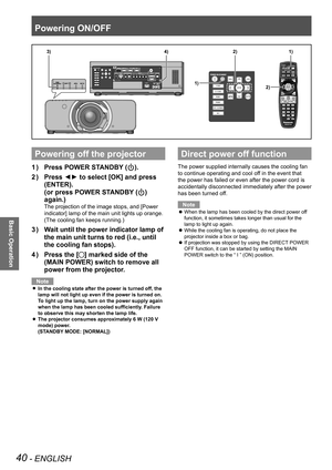 Page 40Powering ON/OFF
40 - ENGLISH
Basic Operation
Powering off the projector
Press POWER STANDBY (
1  ) ).
Press ◄► to select [OK] and press 
2  ) 
(ENTER).  
(or press POWER STANDBY (
) 
again.)
The projection of the image stops, and [Power 
indicator] lamp of the main unit lights up orange.
(The cooling fan keeps running.)
Wait until the power indicator lamp of 
3  ) 
the main unit turns to red (i.e., until 
the cooling fan stops).
Press the [
4  ) 
] marked side of the 
(MAIN POWER) switch to remove all...