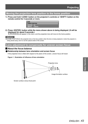 Page 43Projecting
ENGLISH - 43
Basic Operation
Moving the projection lens position to the home position
Press and hold  button on the projector’s controls or  button on the 
1  ) 
remote control for 3 seconds or more.
Press  button while the menu shown above is being displayed. (It\
 will be 
2  ) 
displayed for about 5 seconds.)
[PROGRESS] will appear in the menu, and the projection lens will move to\
 the home position. 
z
Attention
[HOME POSITION] for the projection lens is the lens position when the le\
ns...