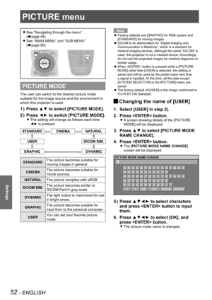 Page 5252 - ENGLISH
Settings
PICTURE menu
See “Navigating through the menu”   
z
(Æpage  49).
See “MAIN MENU” and “SUB MENU”  
 
z
(Æpage  50).
PICTURE MODE
The user can switch to the desired picture mode 
suitable for the image source and the environment in 
which this projector is used.
Press ▲▼ to select [PICTURE MODE].
1  ) 
Press ◄► to switch [PICTURE MODE].
2  ) 
The setting will change as follows each time  
z
◄► is pressed.
STANDARDCINEMANATURAL
USER DICOM SIM.
GRAPHICDYNAMIC
STANDARDThe picture becomes...