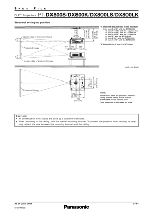 Page 5SP E CFI L E
PTDX800S /DX800K /DX800LS /DX800LKD L P™P ro j e c t o r s
As  of  June 2011
SFD11M\f\f2
5 \b 1 4
S t a n d a rd   s e t t i n g  u p   p o s i t i o n
C a u t i o n :
• All  construction  work  should  be  done  by  a  qualified  technician. • When  mounting  to  the  ceiling\b  use  the  special  mounting  bracket.  To  prevent  the  projector  from  swaying  or  drop ping\b  attach  the  wire  between  the  mounting  bracket  and  the  ceiling.
Upper edge of projected image
255
(10-1/32)...