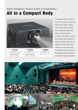 Page 2Higher Brightness,\y Picture Quality an\y\f Reliability—
All in a Compact Body
The Panasonic PT-DZ110X series of 
\f-chip DLP
™ pro\bectors combine\f high 
levels of picture qu\fality, reliability, 
function and system\f expandability 
into a compact bod\fy. Packed with 
original, advanced Panasoni\fc 
technology, these pro\bectors p\froduce 
a full 10,600 lumen\fs of brightness, 
and their dual lam\fp system and Auto 
Cleaning Filter (A\fCF) greatly boost 
reliability. A new and unique mu\flti-
unit...